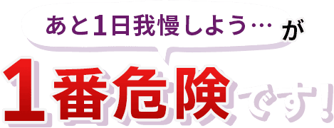 後１日我慢しよう、が一番危険です！